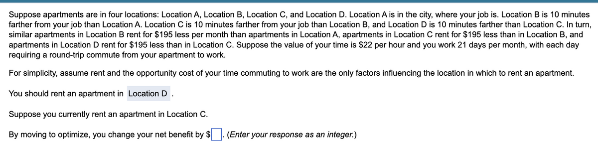 Suppose apartments are in four locations: Location A, Location B, Location C, and Location D. Location A is in the city, where your job is. Location B is 10 minutes
farther from your job than Location A. Location C is 10 minutes farther from your job than Location B, and Location D is 10 minutes farther than Location C. In turn,
similar apartments in Location B rent for $195 less per month than apartments in Location A, apartments in Location C rent for $195 less than in Location B, and
apartments in Location D rent for $195 less than in Location C. Suppose the value of your time is $22 per hour and you work 21 days per month, with each day
requiring a round-trip commute from your apartment to work.
For simplicity, assume rent and the opportunity cost of your time commuting to work are the only factors influencing the location in which to rent an apartment.
You should rent an apartment in Location D
Suppose you currently rent an apartment in Location C.
By moving to optimize, you change your net benefit by $
(Enter your response as an integer.)