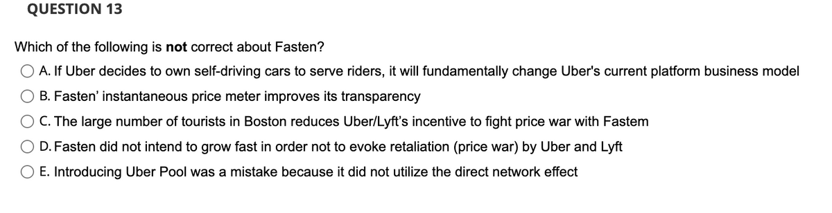 QUESTION 13
Which of the following is not correct about Fasten?
A. If Uber decides to own self-driving cars to serve riders, it will fundamentally change Uber's current platform business model
B. Fasten' instantaneous price meter improves its transparency
C. The large number of tourists in Boston reduces Uber/Lyft's incentive to fight price war with Fastem
D. Fasten did not intend to grow fast in order not to evoke retaliation (price war) by Uber and Lyft
E. Introducing Uber Pool was a mistake because it did not utilize the direct network effect