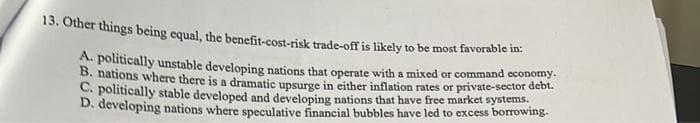 13. Other things being equal, the benefit-cost-risk trade-off is likely to be most favorable in:
A. politically unstable developing nations that operate with a mixed or command economy.
B. nations where there is a dramatic upsurge in either inflation rates or private-sector debt.
C. politically stable developed and developing nations that have free market systems.
D. developing nations where speculative financial bubbles have led to excess borrowing.