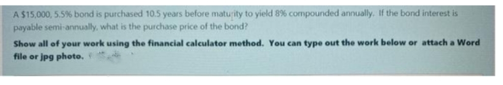 A $15,000, 5.5% bond is purchased 10.5 years before maturity to yield 8% compounded annually. If the bond interest is
payable semi-annually, what is the purchase price of the bond?
Show all of your work using the financial calculator method. You can type out the work below or attach a Word
file or jpg photo.
