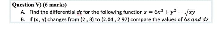 Question V) (6 marks)
A. Find the differential dz for the following function z = 6x3 + y² – Jxy
B. If (x, v) changes from (2, 3) to (2.04, 2.97) compare the values of Az and dz
