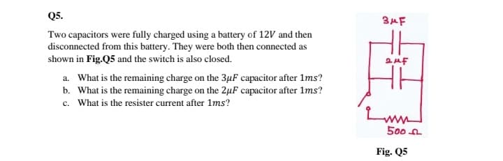 Q5.
3AF
Two capacitors were fully charged using a battery of 12V and then
disconnected from this battery. They were both then connected as
shown in Fig.Q5 and the switch is also closed.
a. What is the remaining charge on the 3µF capacitor after 1ms?
b. What is the remaining charge on the 2µF capacitor after 1ms?
c. What is the resister current after 1ms?
500 n
Fig. Q5
