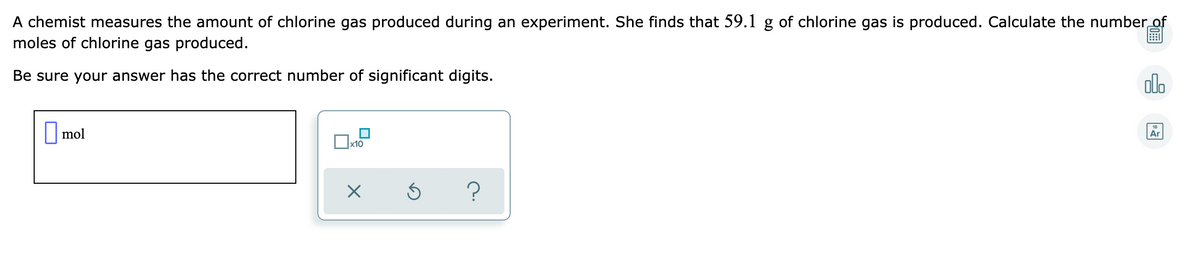 A chemist measures the amount of chlorine gas produced during an experiment. She finds that 59.1 g of chlorine gas is produced. Calculate the number of
moles of chlorine gas produced.
Be sure your answer has the correct number of significant digits.
olo
O mol
18
Ar
x10
