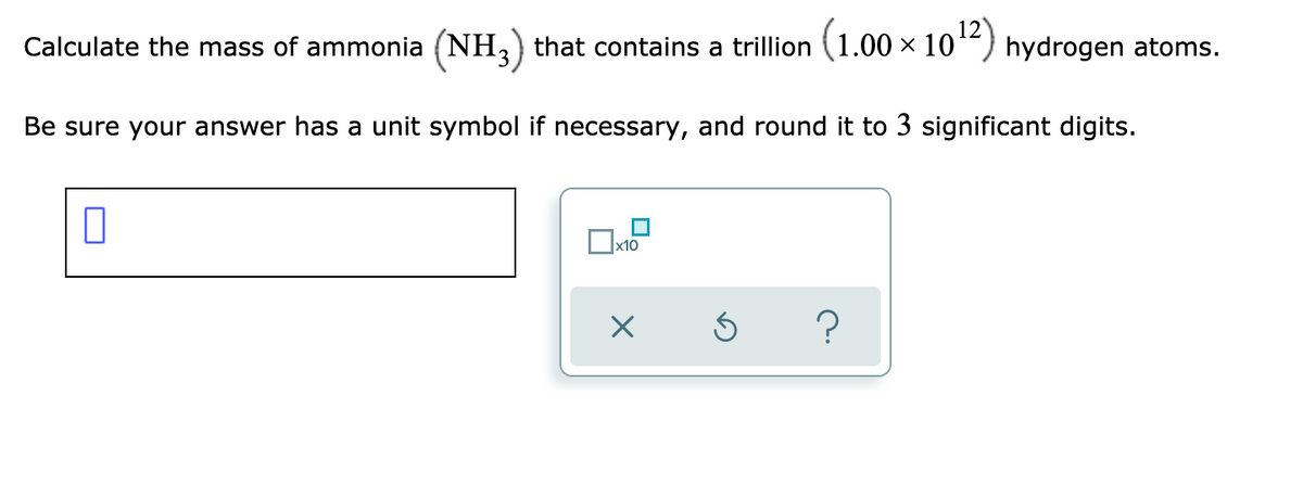 Calculate the mass of ammonia (NH, that contains a trillion (1.00 × 10“) hydrogen atoms.
Be sure your answer has a unit symbol if necessary, and round it to 3 significant digits.
Ox10
