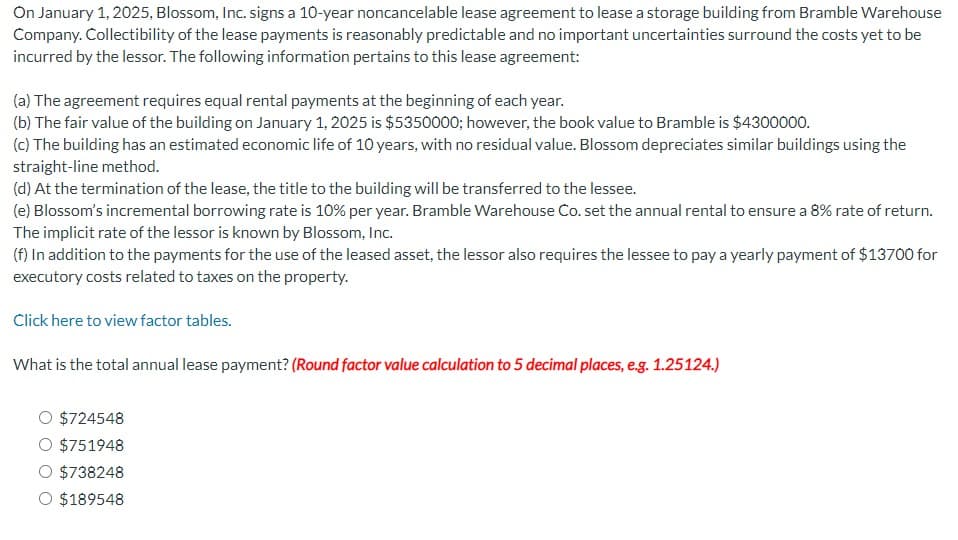 On January 1, 2025, Blossom, Inc. signs a 10-year noncancelable lease agreement to lease a storage building from Bramble Warehouse
Company. Collectibility of the lease payments is reasonably predictable and no important uncertainties surround the costs yet to be
incurred by the lessor. The following information pertains to this lease agreement:
(a) The agreement requires equal rental payments at the beginning of each year.
(b) The fair value of the building on January 1, 2025 is $5350000; however, the book value to Bramble is $4300000.
(c) The building has an estimated economic life of 10 years, with no residual value. Blossom depreciates similar buildings using the
straight-line method.
(d) At the termination of the lease, the title to the building will be transferred to the lessee.
(e) Blossom's incremental borrowing rate is 10% per year. Bramble Warehouse Co. set the annual rental to ensure a 8% rate of return.
The implicit rate of the lessor is known by Blossom, Inc.
(f) In addition to the payments for the use of the leased asset, the lessor also requires the lessee to pay a yearly payment of $13700 for
executory costs related to taxes on the property.
Click here to view factor tables.
What is the total annual lease payment? (Round factor value calculation to 5 decimal places, e.g. 1.25124.)
O $724548
$751948
O $738248
O $189548