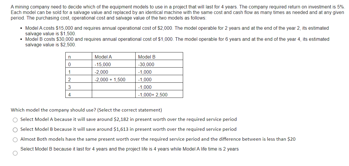 A mining company need to decide which of the equipment models to use in a project that will last for 4 years. The company required return on investment is 5%.
Each model can be sold for a salvage value and replaced
period. The purchasing cost, operational cost and salvage value of the two models as follows:
an identical machine with the same cost and cash flow as many times as needed and at any given
• Model A costs $15,000 and requires annual operational cost of $2,000. The model operable for 2 years and at the end of the year 2, its estimated
salvage value is $1,500.
• Model B costs $30,000 and requires annual operational cost of $1,000. The model operable for 6 years and at the end of the year 4, its estimated
salvage value is $2,500.
Model A
Model B
-15,000
-30,000
1
-2,000
-1,000
2
-2,000 + 1,500
-1,000
3
-1.000
4
-1,000+ 2,500
Which model the company should use? (Select the correct statement)
O Select Model A because it will save around $2,182 in present worth over the required service period
O Select Model B because it will save around $1,613 in present worth over the required service period
O Almost Both models have the same present worth over the required service period and the difference between is less than $20
Select Model B because it last for 4 years and the project life is 4 years while Model A life time is 2 years
