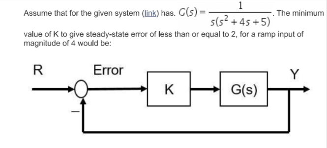 1
Assume that for the given system (link) has. G(s) =
The minimum
s(s? +45 +5)
value of K to give steady-state error of less than or equal to 2, for a ramp input of
magnitude of 4 would be:
R
Error
K
G(s)
