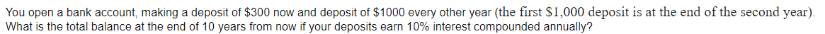 You open a bank account, making a deposit of $300 now and deposit of $1000 every other year (the first $1,000 deposit is at the end of the second year).
What is the total balance at the end of 10 years from now if your deposits earn 10% interest compounded annually?
