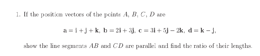 1. If the position vectors of the points A, B, C, D are
a = i+j+k, b=2i+3j, c = 3i+ 5j – 2k, d = k – j,
show the line segments AB and CD are parallel and find the ratio of their lengths.
