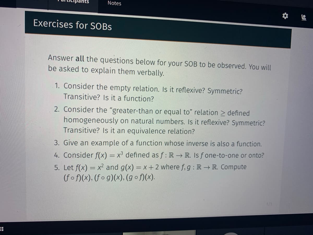 Notes
Exercises for SOBS
Answer all the questions below for your SOB to be observed. You will
be asked to explain them verbally.
1. Consider the empty relation. Is it reflexive? Symmetric?
Transitive? Is it a function?
2. Consider the "greater-than or equal to" relation > defined
homogeneously on natural numbers. Is it reflexive? Symmetric?
Transitive? Is it an equivalence relation?
3. Give an example of a function whose inverse is also a function.
4. Consider f(x) = x³ defined as f: R R. Is f one-to-one or onto?
5. Let f(x) = x² and g(x) = x+ 2 where f, g : R R. Compute
(fof)(x), (f o g)(x), (g o f)(x).
1/1
%D
