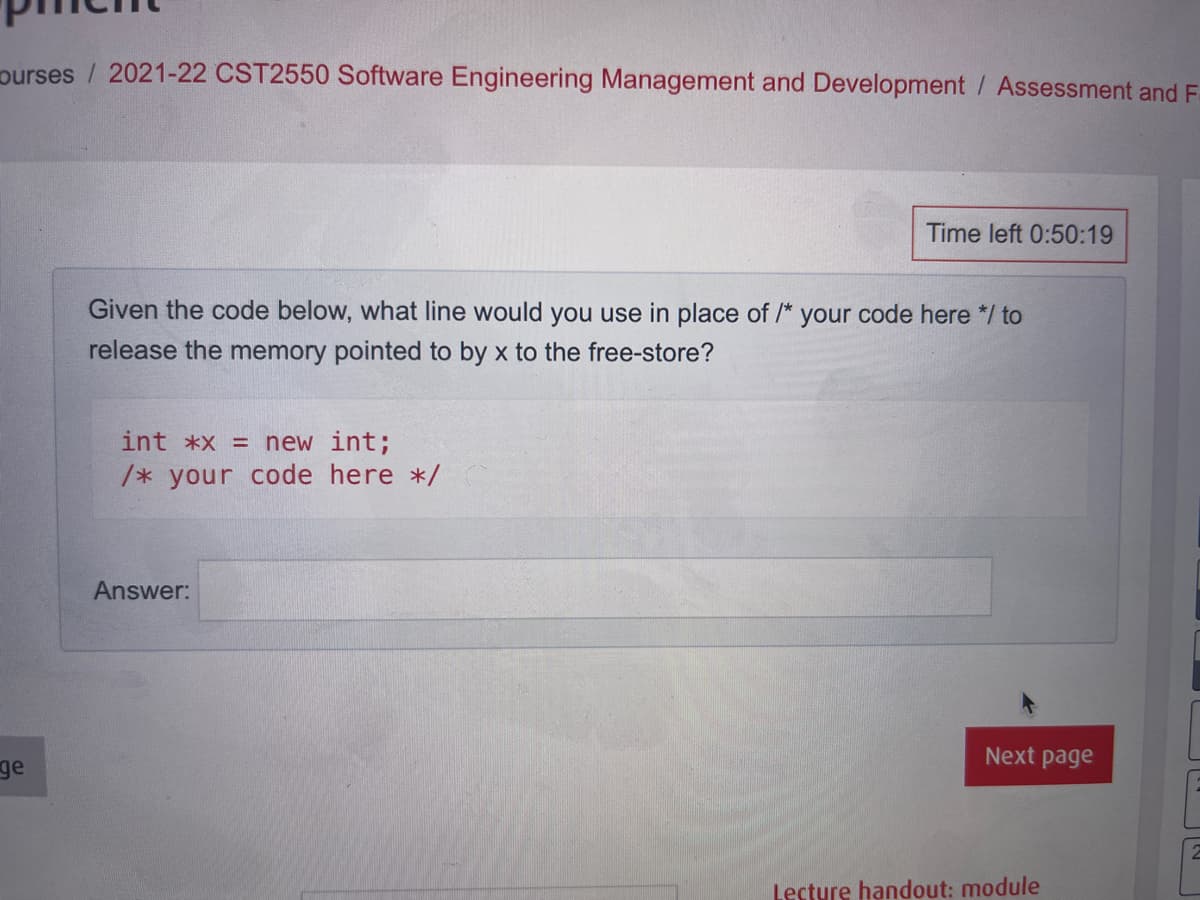 purses / 2021-22 CST2550 Software Engineering Management and Development / Assessment and F
Time left 0:50:19
Given the code below, what line would you use in place of /* your code here */ to
release the memory pointed to by x to the free-store?
int *x = new int;
/* your code here */
Answer:
Next page
ge
Lecture handout: module
