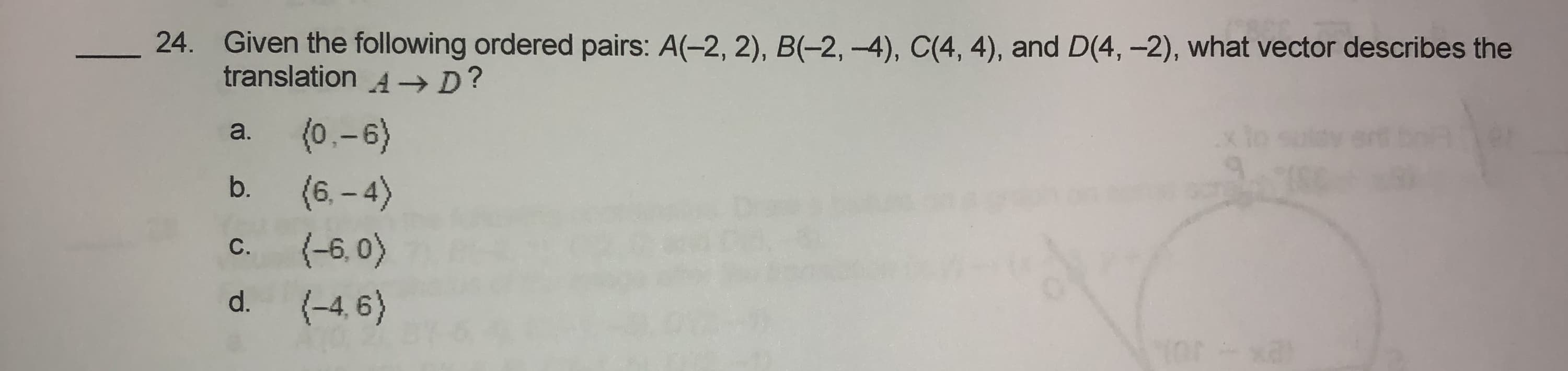 Given the following ordered pairs: A(-2, 2), B(-2, –4), C(4, 4), and D(4, –2), what vector describes the
translation A→D?
(0.-6)
a.
(6. – 4)
(-6, 0)
b.
С.
d.
(-4, 6)
