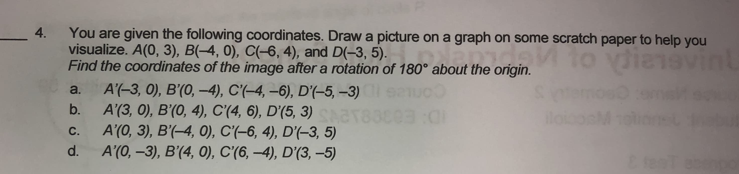 You are given the following coordinates. Draw a picture on a graph on some scratch paper to help you
visualize. A(0, 3), B(-4, 0), C(-6, 4), and D(-3, 5). nde
Find the coordinates of the image after a rotation of 180° about the origin.
to ydienev
A'(-3, 0), B'(0, -4), C'(-4, -6), D'(-5, -3)
A'(3, 0), B'(0, 4), C'(4, 6), D'(5, 3)
A'(0, 3), B'(-4, 0), C'(-6, 4), D'(-3, 5)
A'(0, –3), B'(4, 0), C'(6, –4), D'(3, -5)
Semost
loiooM
a.
b.
С.
d.
E ten
