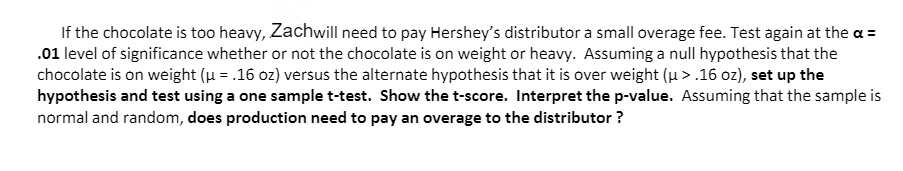 If the chocolate is too heavy, Zachwill need to pay Hershey's distributor a small overage fee. Test again at the a =
.01 level of significance whether or not the chocolate is on weight or heavy. Assuming a null hypothesis that the
chocolate is on weight (u = .16 oz) versus the alternate hypothesis that it is over weight (u > .16 oz), set up the
hypothesis and test using a one sample t-test. Show the t-score. Interpret the p-value. Assuming that the sample is
normal and random, does production need to pay an overage to the distributor ?
