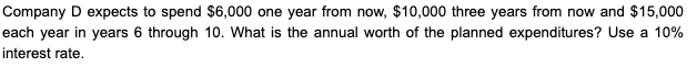 Company D expects to spend $6,000 one year from now, $10,000 three years from now and $15,000
each year in years 6 through 10. What is the annual worth of the planned expenditures? Use a 10%
interest rate.
