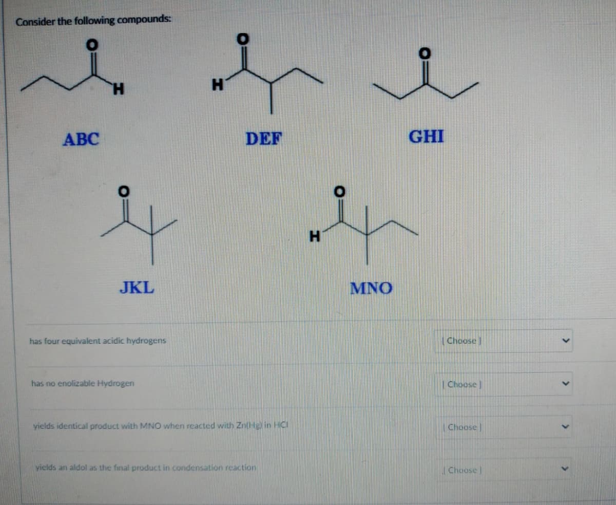 Consider the following compounds:
O
ABC
JKL
has four equivalent acidic hydrogens
has no enolizable Hydrogen
H
DEF
yields identical product with MNO when reacted with Zn(Hg) in HCI
yields an aldol as the final product in condensation reaction
H
MNO
GHI
Choose
| Choose
Choose
Choose]