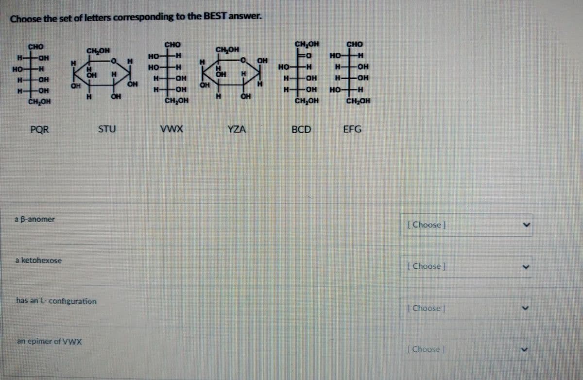 Choose the set of letters corresponding to the BEST answer.
к
ОН
CHO
H-OH
HO-H
Н- -OH
Н- H-OH
CH.OH
PQR
a B-anomer
a ketohexose
CH₂OH
an epimer of VWX
Н
CH
Н
has an L- configuration
-0 H
Н
OH
STU
OH
НО-
но-
Н
Н-
CHO
-Н
-Н
OH
OH
CH.OH
VWX
OH
CH₂OH
H
OH
H
-0. ОН
Н
OH
YZA
CH₂OH
0
HO-H
H-
H
OH
OH
CH.OH
BCD
CHO
НО -H
H-OH
OH
Н-
НО-Н
CH₂OH
EFG
[Choose ]
[Choose ]
[Choose]
[Choose
V
V