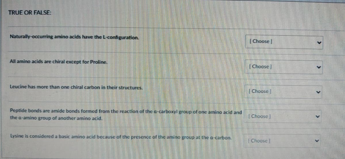 TRUE OR FALSE:
Naturally-occurring amino acids have the L-configuration.
All amino acids are chiral except for Proline.
Leucine has more than one chiral carbon in their structures.
Peptide bonds are amide bonds formed from the reaction of the a-carboxyl group of one amino acid and
the a-amino group of another amino acid.
Lysine is considered a basic amino acid because of the presence of the amino group at the a-carbon.
[Choose
[Choose]
[Choose
Choose
Choose