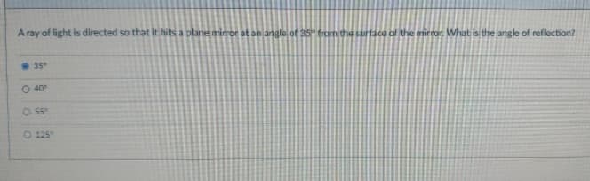 A ray of light is directed so that it hits a plane mirror at an angle of 35" from the surface of the mirror. What is the angle of reflection?
35"
O 40⁰°
O 55°
O 125