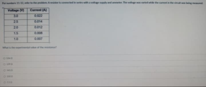 For numbers 11-12, refer to the problem: A resistor is connected in series with a voltage supply and ammeter. The voltage was varied while the current in the circuit was being measured.
Voltage (V)
Current (A)
3.0
0.022
2.5
0.014
2.0
0.012
1.5
0.008
1.0
0.007
What is the experimental value of the resistance?
0 1360
- 1390
O 1500