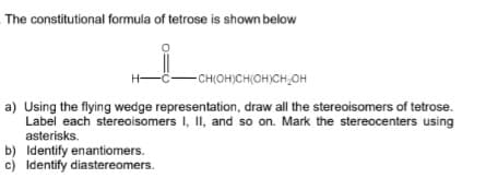 The constitutional formula of tetrose is shown below
-CH(OH)CH(OH)CH₂OH
a) Using the flying wedge representation, draw all the stereoisomers of tetrose.
Label each stereoisomers I, II, and so on. Mark the stereocenters using
asterisks.
b) Identify enantiomers.
c) Identify diastereomers.