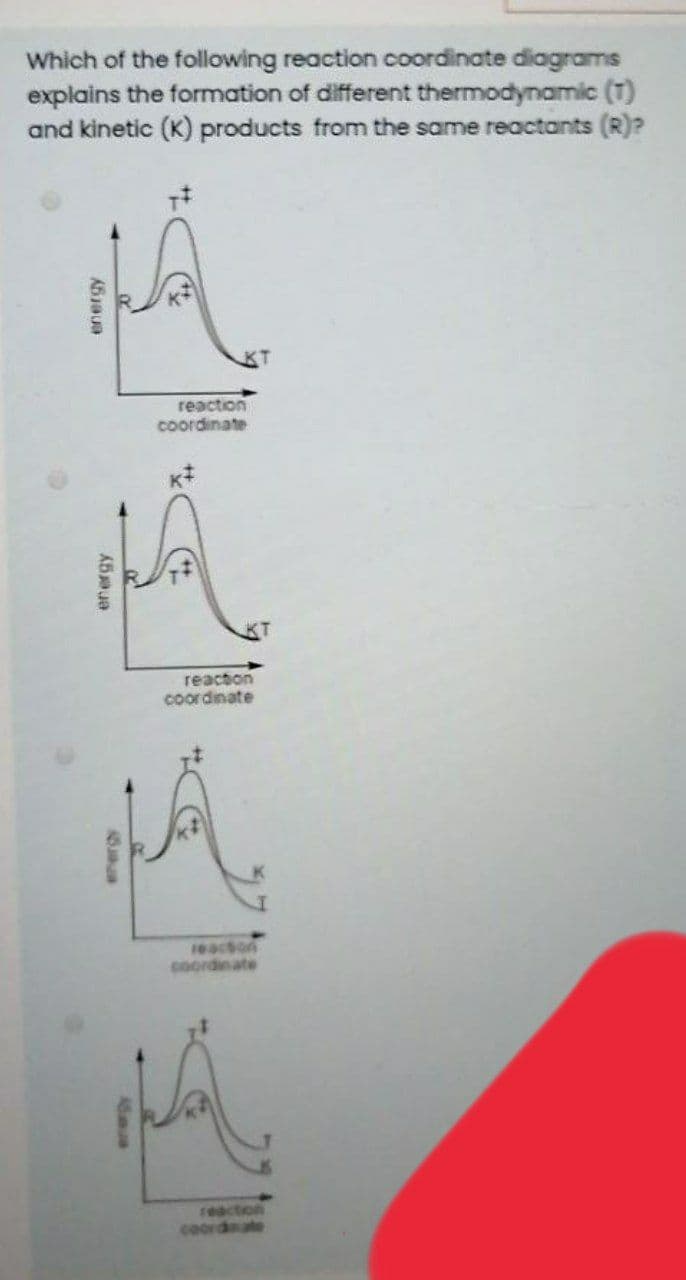 Which of the following reaction coordinate diagrams
explains the formation of different thermodynamic (T)
and kinetic (K) products from the same reactants (R)?
reaction
coordinate
reaction
coordinate
16acton
coordinate
reaction
coordate
