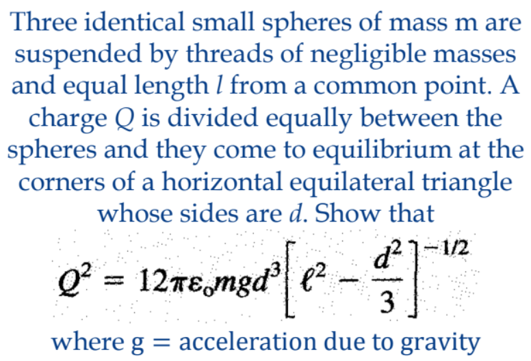 Three identical small spheres of mass m are
suspended by threads of negligible masses
and equal length l from a common point. A
charge Q is divided equally between the
spheres and they come to equilibrium at the
corners of a horizontal equilateral triangle
whose sides are d. Show that
d?1-/2
Q* = 12TE,mgd| e²
3
where g = acceleration due to gravity
