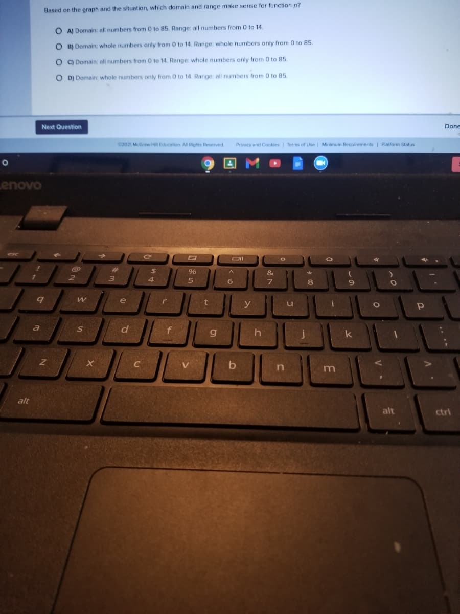 Based on the graph and the situation, which domain and range make sense for function p?
O A) Domain: all numbers from 0 to 85. Range: all numbers from 0 to 14
O B) Domain: whole numbers only from 0 to 14. Range: whole numbers only from 0 to 85.
O C) Domain: all numbers from 0 to 14. Range: whole numbers only from O to 85.
O D) Domain: whole numbers only from 0 to 14. Range: all numbers from 0 to 85
Done
Next Question
C2021 McGrawHill Education. All Rights Reserved
Privacy and Cookies | Terms of Use | Minimum Requirements | Platform Status
enovo
esc
%23
96
&
4
6
8
e
r
y
d
f
a
S
k
C
V.
alt
alt
ctrl
.. **
V -
