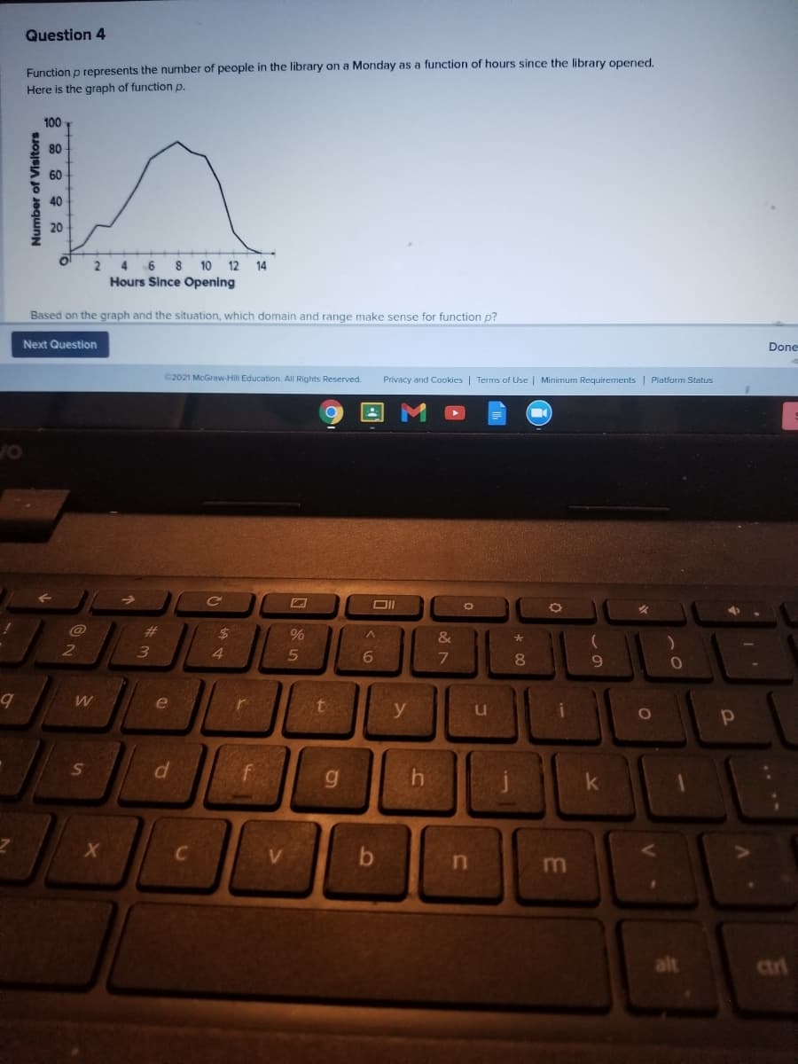 Question 4
Function p represents the nurmber of people in the library on a Monday as a function of hours since the library operned.
Here is the graph of function p.
100
80
60
40
20
10 12 14
Hours Since Opening
4 6 8
Based on the graph and the situation, which domain and range make sense for function p?
Next Question
Done
C2021 McGraw-Hill Education. All Rights Reserved.
Privacy and Cookies | Terms of Use | Minimum Requirements | Platform Status
OF
%23
$4
4.
2
6
8.
e
f
g.
k
C
alt
ctri
Number of Visitors
df
