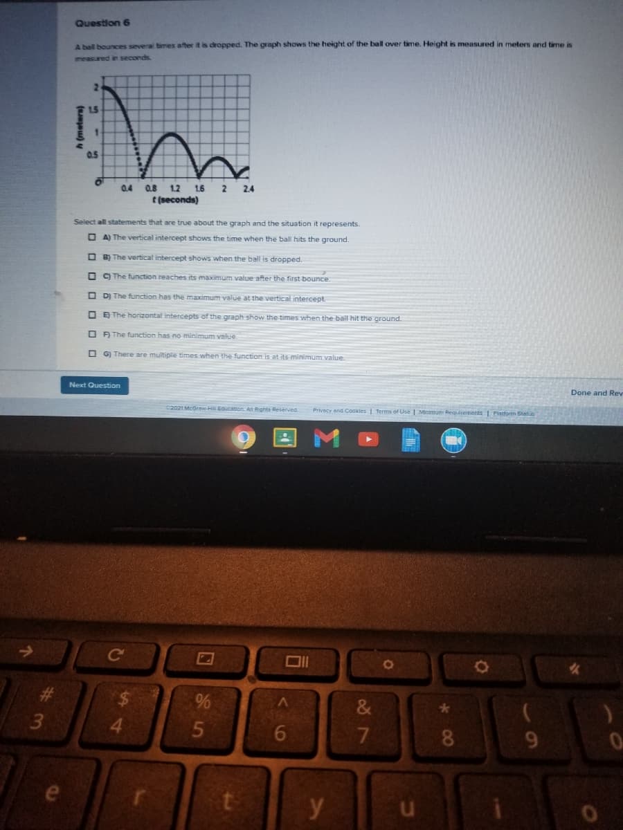 Question 6
A ball bounces several times after it is dropped. The graph shows the height of the ball over time. Height is measured in meters and time is
measured in seconds.
2.
15
0.5
0.4 0.8
1.2
1.6
t (seconds)
2
2.4
Select all statements that are true about the graph and the situation it represents.
O A) The vertical intercept shows the time when the ball hits the ground.
O B) The vertical intercept shows when the ball is dropped.
O C) The function reaches its maximum value after the first bounce.
O D) The function has the maximum value at the vertical intercept.
O E The horizontal intercepts of the graph show the times when the ball hit the ground.
O A The function has no minimum value.
O G) There are multiple times when the function is at its minimum value.
Next Question
Done and Rev
C2021 McGraw-Hi EGUCation. All Rights Reserved.
Privecy and Cookles | Terms of Use | Minimum Requirements 1 Piatform Status
Co
女
#3
3.
7
8.
9.
e
h (meters)
414
くo
