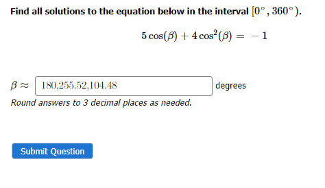 Find all solutions to the equation below in the interval [0°, 360°).
5 cos (8) + 4 cos² (B) =
B 180,255.52,104.48
Round answers to 3 decimal places as needed.
Submit Question
degrees
- 1