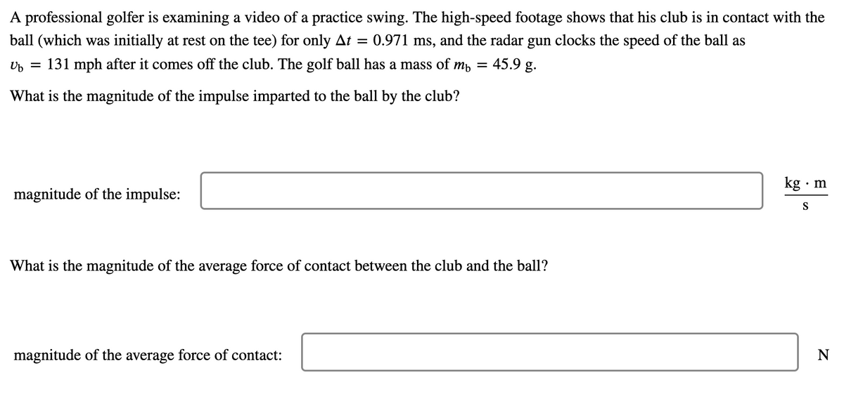 A professional golfer is examining a video of a practice swing. The high-speed footage shows that his club is in contact with the
ball (which was initially at rest on the tee) for only At =
:0.971 ms, and the radar gun clocks the speed of the ball as
Up = 131 mph after it comes off the club. The golf ball has a mass of mp
45.9 g.
What is the magnitude of the impulse imparted to the ball by the club?
kg · m
magnitude of the impulse:
S
What is the magnitude of the average force of contact between the club and the ball?
magnitude of the average force of contact:
N
