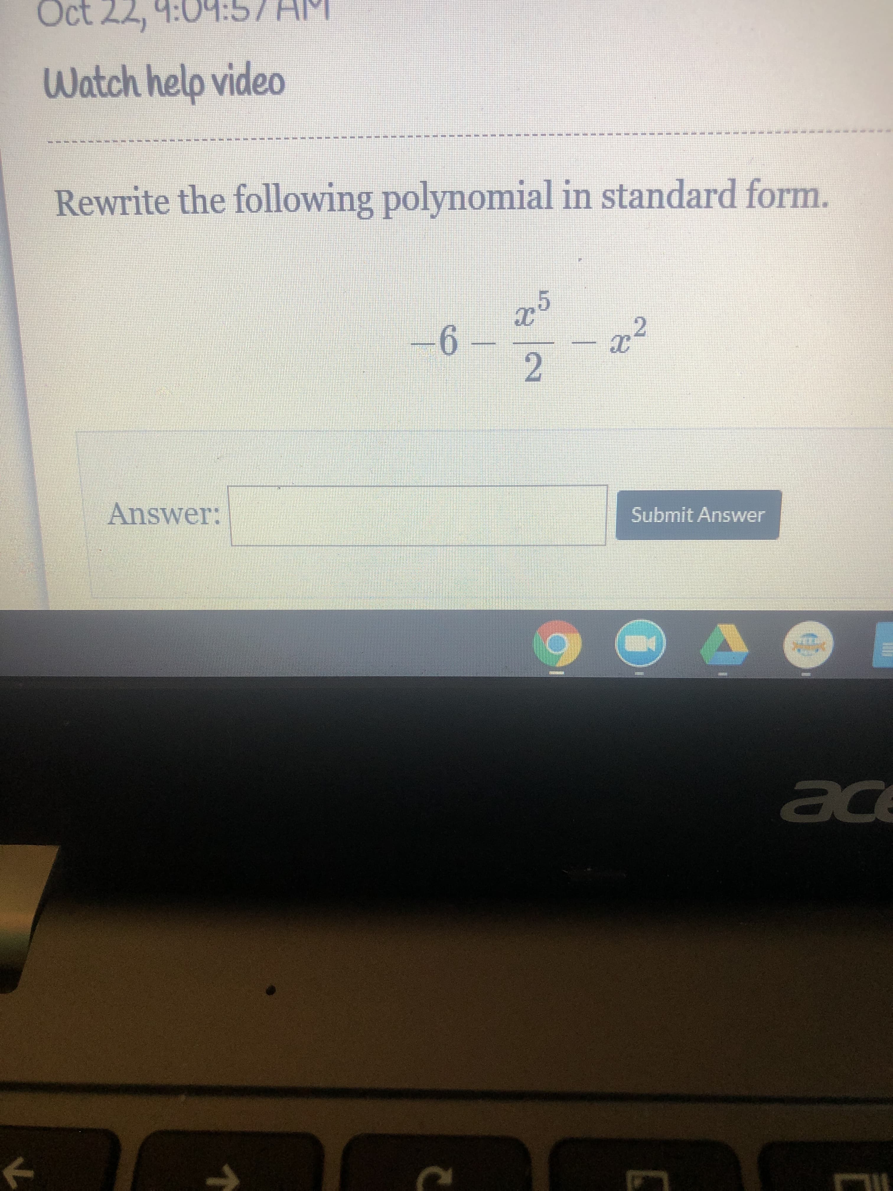 Transcription for Educational Website:

---

**Exercise: Rewriting Polynomials**

Posted on: October 22, 9:04:57 AM

**Topic**: Watch help video

---

**Instructions**: Rewrite the following polynomial in standard form.

\[
-\frac{x^5}{2} - x^2 - 6
\]

**Answer**: [Text box for student input]

[Submit Answer button]

---

**Guidance**: In standard form, a polynomial is ordered by the degree of its terms from highest to lowest. Therefore, arrange terms by their exponents in descending order.

---