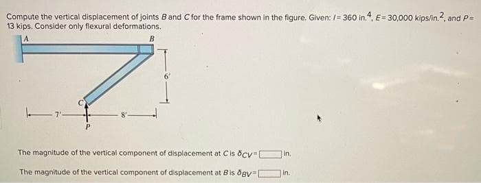 Compute the vertical displacement of joints Band C for the frame shown in the figure. Given: /= 360 in., E= 30,000 kips/in.2, and P=
13 kips. Consider only flexural deformations.
B
The magnitude of the vertical component of displacement at Cis ocv= O in,
The magnitude of the vertical component of displacement at Bis dgy=
in.
