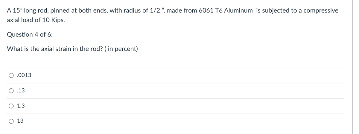 A 15" long rod, pinned at both ends, with radius of 1/2 ", made from 6061 T6 Aluminum is subjected to a compressive
axial load of 10 Kips.
Question 4 of 6:
What is the axial strain in the rod? ( in percent)
O .0013
O .13
O 1.3
O 13
