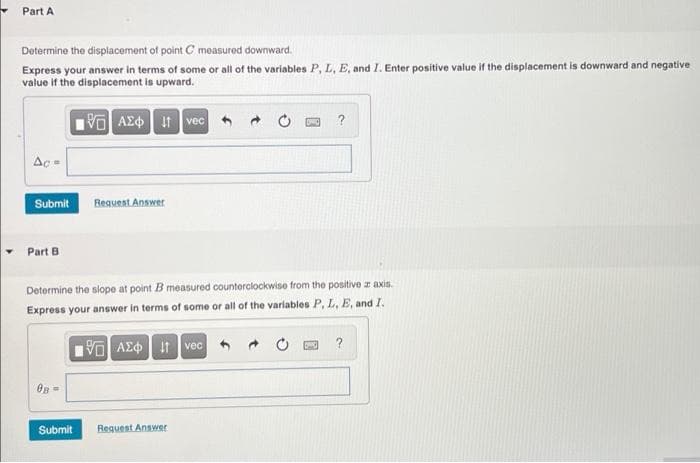 Part A
Determine the displacement of point C measured downward.
Express your answer in terms of some or all of the variables P, L, E, and I. Enter positive value if the displacement is downward and negative
value if the displacement is upward.
VO AEO It vec +
?
Ac =
Submit
Regueat Answer
Part B
Determine the slope at point B measured counterclockwise from the positive z axis.
Express your answer in terms of some or all of the variables P, L, E, and I.
?
AE¢ 1 vec
On=
Submit
Request Answer
