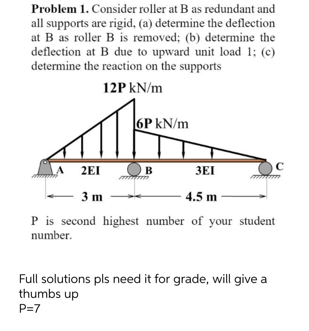 Problem 1. Consider roller at B as redundant and
all supports are rigid, (a) determine the deflection
at B as roller B is removed; (b) determine the
deflection at B due to upward unit load 1; (c)
determine the reaction on the supports
12P kN/m
6P kN/m
C
2EI
В
3EI
3 m
4.5 m
P is second highest number of your student
number.
Full solutions pls need it for grade, will give a
thumbs up
P=7
