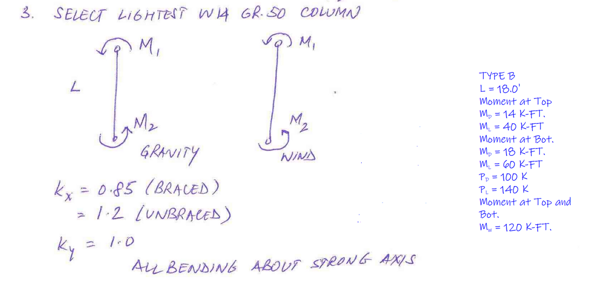 SELECT LI6HTESÎ W4 GR.SO COLUMN
のM
3.
M,
,
TYPE B
L = 18.0'
Moment at Top
Mp = 14 K-FT.
M. = 40 K-FT
Moment at Bot.
GRAVITY
M, = 18 K-FT.
M. = 60 K-FT
Pp = 100 K
PL = 140 K
Moment at Top and
WIND
kx =
0.85 (BRACED)
> 1:2 LUNBRACED)
Bot.
Mw = 120 K-FT,
1.0
Ky
ニ
ALL BENDIN6 ABOUT SYRONG AXIS
