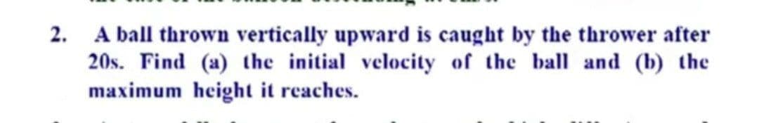 2. A ball thrown vertically upward is caught by the thrower after
20s. Find (a) the initial velocity of the ball and (b) the
maximum height it reaches.
