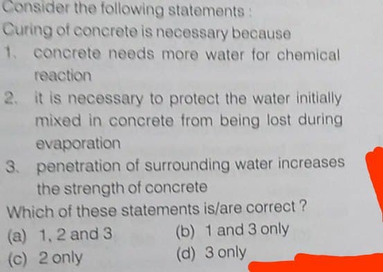 Consider the following statements:
Curing of concrete is necessary because
1.
concrete needs more water for chemical
reaction
2. it is necessary to protect the water initially
mixed in concrete from being lost during
evaporation
3. penetration of surrounding water increases
the strength of concrete
(a) 1, 2 and 3
(c) 2 only
Which of these statements is/are correct ?
(b) 1 and 3 only
(d) 3 only
