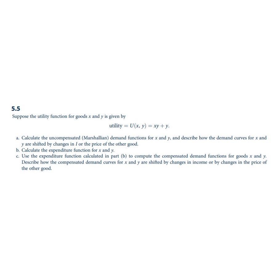 5.5
Suppose the utility function for goods x and y is given by
utility = U(x, y) = xy + y.
a. Calculate the uncompensated (Marshallian) demand functions for x and y, and describe how the demand curves for x and
y are shifted by changes in I or the price of the other good.
b. Calculate the expenditure function for x and y.
c. Use the expenditure function calculated in part (b) to compute the compensated demand functions for goods x and y.
Describe how the compensated demand curves for x and y are shifted by changes in income or by changes in the price of
the other good.