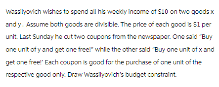 Wassilyovich wishes to spend all his weekly income of $10 on two goods x
and y. Assume both goods are divisible. The price of each good is $1 per
unit. Last Sunday he cut two coupons from the newspaper. One said "Buy
one unit of y and get one free!" while the other said "Buy one unit of x and
get one free!' Each coupon is good for the purchase of one unit of the
respective good only. Draw Wassilyovich's budget constraint.