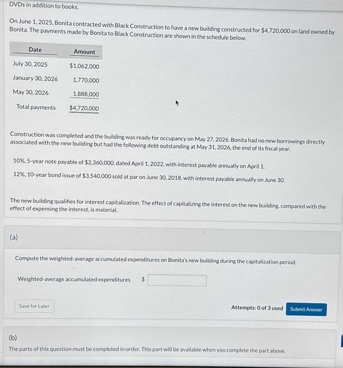 DVDs in addition to books.
On June 1, 2025, Bonita contracted with Black Construction to have a new building constructed for $4,720,000 on land owned by
Bonita. The payments made by Bonita to Black Construction are shown in the schedule below.
Date
July 30, 2025
January 30, 2026
May 30, 2026
Total payments
Amount
(a)
$1,062,000
1,770,000
1,888,000
Construction was completed and the building was ready for occupancy on May 27, 2026. Bonita had no new borrowings directly
associated with the new building but had the following debt outstanding at May 31, 2026, the end of its fiscal year.
$4,720,000
10%, 5-year note payable of $2,360,000, dated April 1, 2022, with interest payable annually on April 1.
12%, 10-year bond issue of $3,540,000 sold at par on June 30, 2018, with interest payable annually on June 30.
The new building qualifies for interest capitalization. The effect of capitalizing the interest on the new building, compared with the
effect of expensing the interest, is material.
Save for Later
Compute the weighted-average accumulated expenditures on Bonita's new building during the capitalization period.
Weighted-average accumulated expenditures
Attempts: 0 of 3 used Submit Answer
(b)
The parts of this question must be completed in order. This part will be available when you complete the part above.