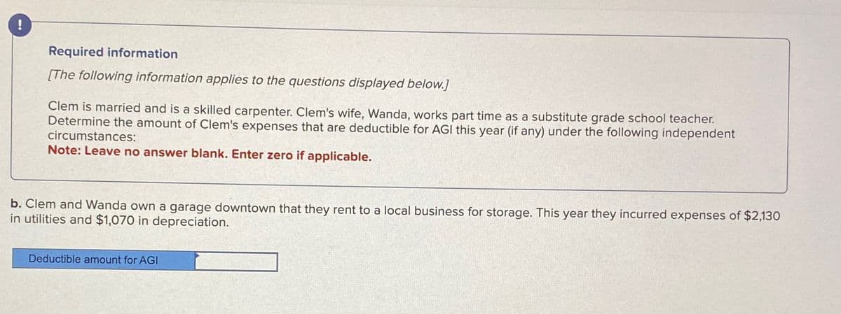 !
Required information
[The following information applies to the questions displayed below.]
Clem is married and is a skilled carpenter. Clem's wife, Wanda, works part time as a substitute grade school teacher.
Determine the amount of Clem's expenses that are deductible for AGI this year (if any) under the following independent
circumstances:
Note: Leave no answer blank. Enter zero if applicable.
b. Clem and Wanda own a garage downtown that they rent to a local business for storage. This year they incurred expenses of $2,130
in utilities and $1,070 in depreciation.
Deductible amount for AGI