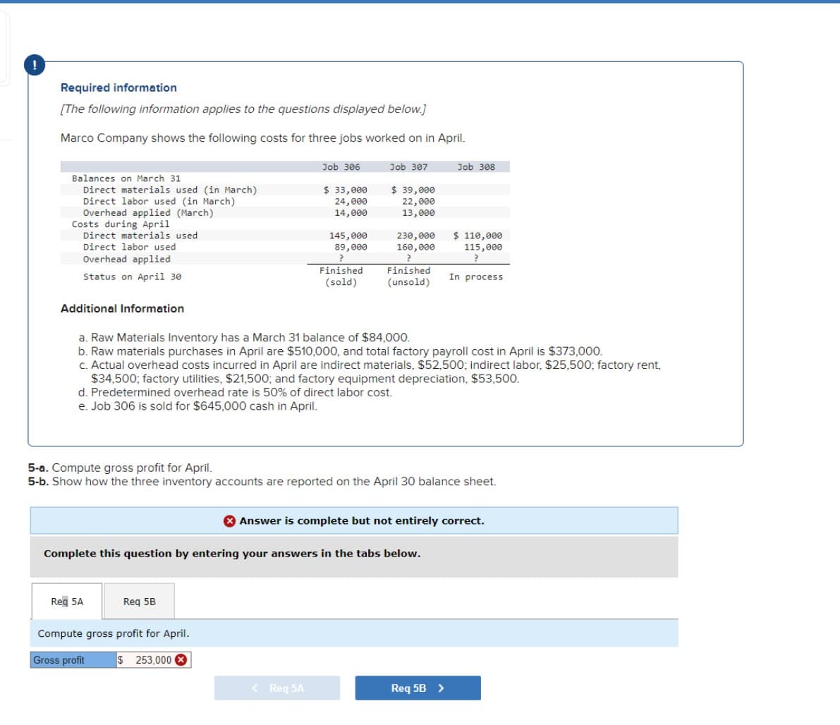 Required information
[The following information applies to the questions displayed below.]
Marco Company shows the following costs for three jobs worked on in April.
Balances on March 31
Direct materials used (in March)
Direct labor used (in March)
Overhead applied (March)
Costs during April
Direct materials used
Direct labor used
Overhead applied
Status on April 30
Additional Information
Reg 5A
Job 306
$ 33,000
24,000
14,000
145,000
89,000
?
Req 5B
Compute gross profit for April.
$ 253,000 X
Gross profit
Finished
(sold)
Job 307
$ 39,000
22,000
13,000
a. Raw Materials Inventory has a March 31 balance of $84,000.
b. Raw materials purchases in April are $510,000, and total factory payroll cost in April is $373,000.
c. Actual overhead costs incurred in April are indirect materials, $52,500; indirect labor, $25,500; factory rent,
230,000
160,000
$34,500; factory utilities, $21,500; and factory equipment depreciation, $53,500.
d. Predetermined overhead rate is 50% of direct labor cost.
e. Job 306 is sold for $645,000 cash in April.
< Req 5A
Finished
(unsold)
5-a. Compute gross profit for April.
5-b. Show how the three inventory accounts are reported on the April 30 balance sheet.
Complete this question by entering your answers in the tabs below.
Job 308
$ 110,000
115,000
?
In process
Answer is complete but not entirely correct.
Req 5B >