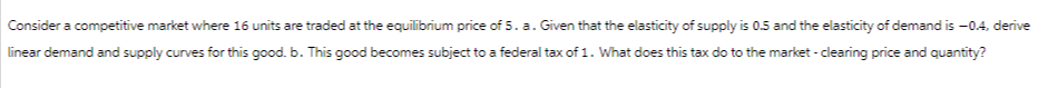 Consider a competitive market where 16 units are traded at the equilibrium price of 5. a. Given that the elasticity of supply is 0.5 and the elasticity of demand is -0.4, derive
linear demand and supply curves for this good. b. This good becomes subject to a federal tax of 1. What does this tax do to the market - clearing price and quantity?