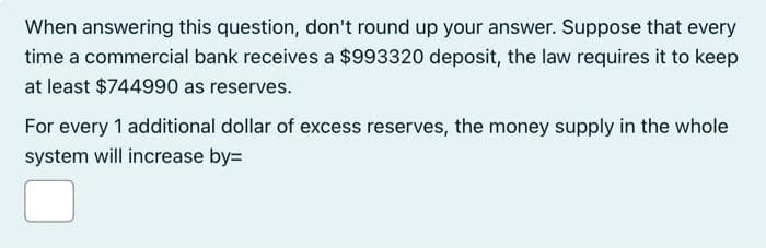 When answering this question, don't round up your answer. Suppose that every
time a commercial bank receives a $993320 deposit, the law requires it to keep
at least $744990 as reserves.
For every 1 additional dollar of excess reserves, the money supply in the whole
system will increase by=