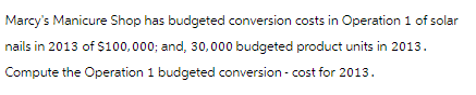 Marcy's Manicure Shop has budgeted conversion costs in Operation 1 of solar
nails in 2013 of $100,000; and, 30,000 budgeted product units in 2013.
Compute the Operation 1 budgeted conversion - cost for 2013.