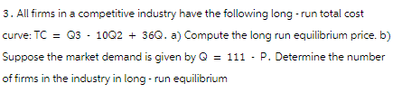 3. All firms in a competitive industry have the following long-run total cost
curve: TC = Q3 - 10Q2 + 36Q. a) Compute the long run equilibrium price. b)
Suppose the market demand is given by Q = 111 - P. Determine the number
of firms in the industry in long-run equilibrium