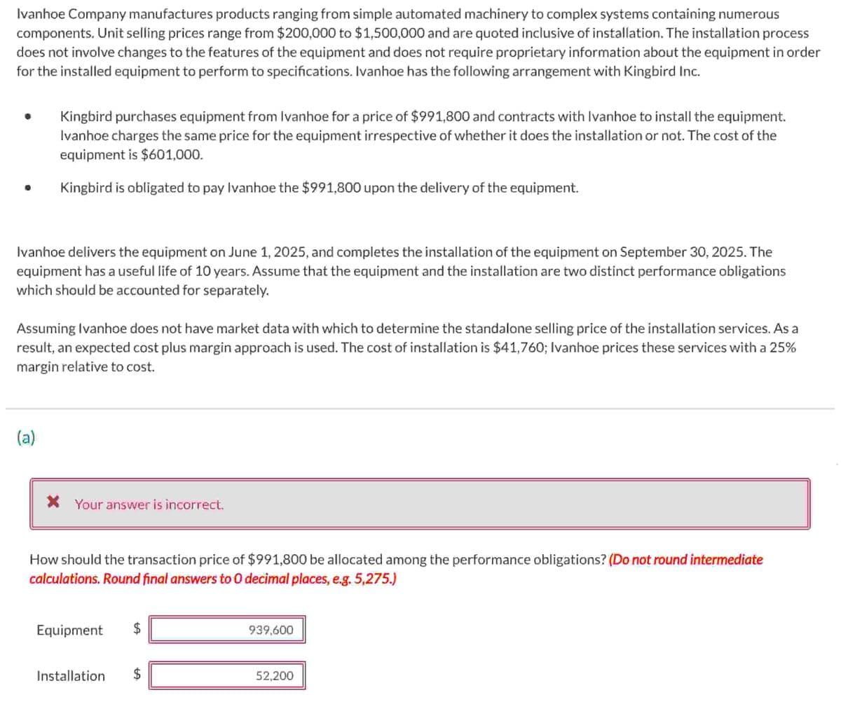Ivanhoe Company manufactures products ranging from simple automated machinery to complex systems containing numerous
components. Unit selling prices range from $200,000 to $1,500,000 and are quoted inclusive of installation. The installation process
does not involve changes to the features of the equipment and does not require proprietary information about the equipment in order
for the installed equipment to perform to specifications. Ivanhoe has the following arrangement with Kingbird Inc.
Kingbird purchases equipment from Ivanhoe for a price of $991,800 and contracts with Ivanhoe to install the equipment.
Ivanhoe charges the same price for the equipment irrespective of whether it does the installation or not. The cost of the
equipment is $601,000.
Kingbird is obligated to pay Ivanhoe the $991,800 upon the delivery of the equipment.
Ivanhoe delivers the equipment on June 1, 2025, and completes the installation of the equipment on September 30, 2025. The
equipment has a useful life of 10 years. Assume that the equipment and the installation are two distinct performance obligations
which should be accounted for separately.
Assuming Ivanhoe does not have market data with which to determine the standalone selling price of the installation services. As a
result, an expected cost plus margin approach is used. The cost of installation is $41,760; Ivanhoe prices these services with a 25%
margin relative to cost.
(a)
* Your answer is incorrect.
How should the transaction price of $991,800 be allocated among the performance obligations? (Do not round intermediate
calculations. Round final answers to O decimal places, e.g. 5,275.)
Equipment
Installation
69
$
939,600
52,200
